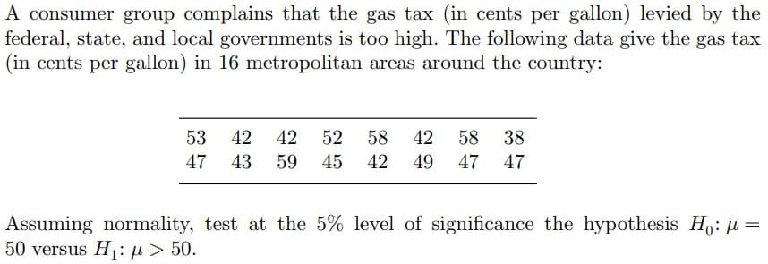 A consumer group complains that the gas tax (in cents per gallon) levied by the
federal, state, and local governments is too high. The following data give the gas tax
(in cents per gallon) in 16 metropolitan areas around the country:
53 42
42
52 58 42 58 38
47 43 59 45 42 49 47 47
Assuming normality, test at the 5% level of significance the hypothesis Ho: μ =
50 versus H₁:μ > 50.