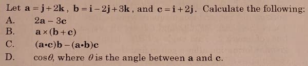 Let a = j+ 2k , b=i-2j+3k , and c =i+2j. Calculate the following:
А.
2а -Зс
В.
a x (b+ c)
С.
(а-с)b - (а-b)с
D.
cose, where 0 is the angle between a and c.
