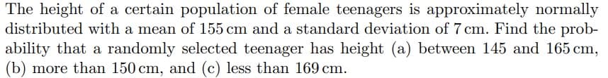 The height of a certain population of female teenagers is approximately normally
distributed with a mean of 155 cm and a standard deviation of 7 cm. Find the prob-
ability that a randomly selected teenager has height (a) between 145 and 165 cm,
(b) more than 150 cm, and (c) less than 169 cm.