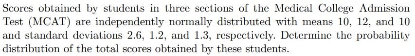 Scores obtained by students in three sections of the Medical College Admission
Test (MCAT) are independently normally distributed with means 10, 12, and 10
and standard deviations 2.6, 1.2, and 1.3, respectively. Determine the probability
distribution of the total scores obtained by these students.