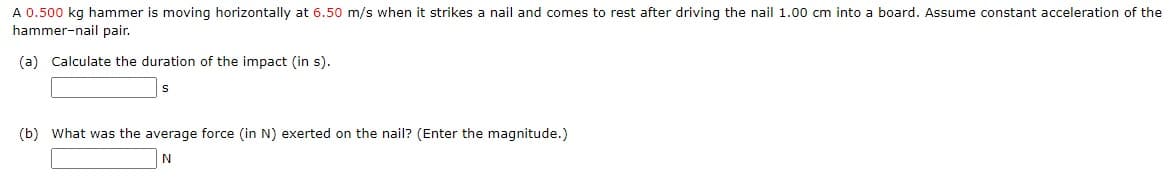 A 0.500 kg hammer is moving horizontally at 6.50 m/s when it strikes a nail and comes to rest after driving the nail 1.00 cm into a board. Assume constant acceleration of the
hammer-nail pair.
(a) Calculate the duration of the impact (in s).
(b) What was the average force (in N) exerted on the nail? (Enter the magnitude.)
