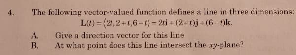 The following vector-valued function defines a line in three dimensions:
L(t) = (21,2+t,6-t) 2ti+(2+t)j+(6-t)k.
4.
А.
Give a direction vector for this line.
В.
At what point does this line intersect the xy-plane?
