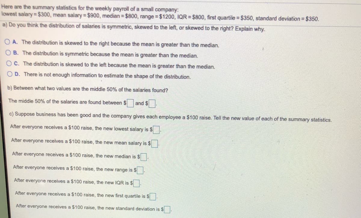 Here are the summary statistics for the weekly payroll of a small company:
lowest salary $300, mean salary $900, median = $800, range = $1200, IQR = $800, first quartile = $350, standard deviation = $350.
a) Do you think the distribution of salaries is symmetric, skewed to the left, or skewed to the right? Explain why.
O A. The distribution is skewed to the right because the mean is greater than the median.
B. The distribution is symmetric because the mean is greater than the median.
O C. The distribution is skewed to the left because the mean is greater than the median.
O D. There is not enough information to estimate the shape of the distribution.
b) Between what two values are the middle 50% of the salaries found?
The middle 50% of the salaries are found between $
and $.
c) Suppose business has been good and the company gives each employee a $100 raise. Tell the new value of each of the summary statistics.
After everyone receives a $100 raise, the new lowest salary is $
After everyone receives a $100 raise, the new mean salary is $
After everyone receives a $100 raise, the new median is $
After everyone receives a $100 raise, the new range is $
After everyone receives a $100 raise, the new IQR is $
After everyone receives a $100 raise, the new first quartile is $
After everyone receives a $100 raise, the new standard deviation is $
