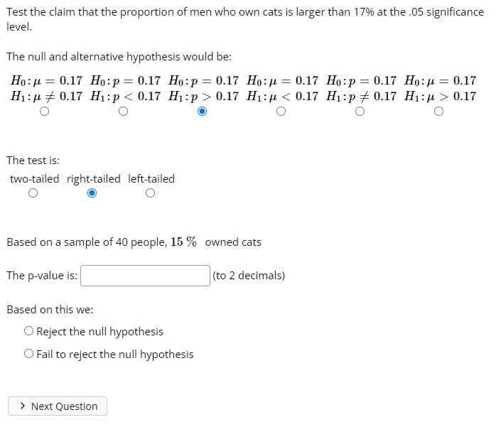 Test the claim that the proportion of men who own cats is larger than 17% at the .05 significance
level.
The null and alternative hypothesis would be:
Ho: 4 = 0.17 Ho:p = 0.17 Ho:p = 0.17 Ho:u = 0.17 Ho:p = 0.17 Họ:µ = 0.17
H1:µ + 0.17 H1:p < 0.17 H1:p > 0.17 H1:u < 0.17 H1:p # 0.17 H1: µ > 0.17
The test is:
two-tailed right-tailed left-tailed
Based on a sample of 40 people, 15 % owned cats
The p-value is:
(to 2 decimals)
Based on this we:
O Reject the null hypothesis
O Fail to reject the null hypothesis
> Next Question
