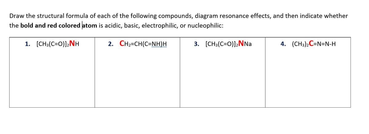 Draw the structural formula of each of the following compounds, diagram resonance effects, and then indicate whether
the bold and red colored atom is acidic, basic, electrophilic, or nucleophilic:
1. [CH3(C=O)]2NH
2. CH2=CH(C=NH)H
3. [CH3(C=0)]2NNA
4. (CH3)2C=N=N-H
