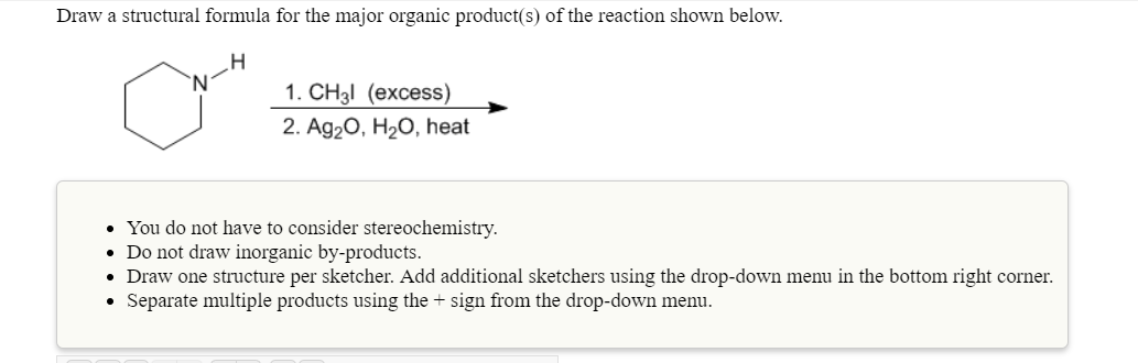 Draw a structural formula for the major organic product(s) of the reaction shown below
1.CH3l (excess)
2. Ag20, H20, heat
You do not have to consider stereochemistry.
Do not draw inorganic by-products.
. Draw one structure per sketcher. Add additional sketchers using the drop-down menu in the bottom right corner.
. Separate multiple products using the + sign from the drop-down menu
