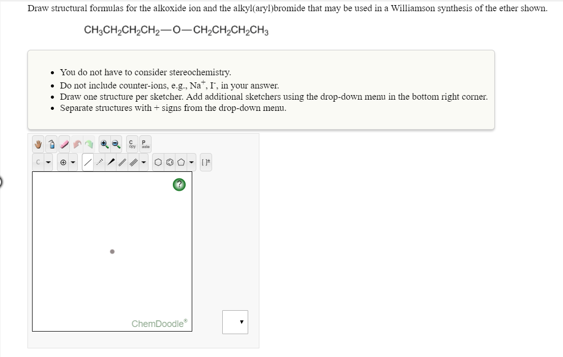 Draw structural formulas for the alkoxide ion and the alkyl(aryl)bromide that may be used in a Williamson synthesis of the ether shown.
CH3CH2CH2CH2-0 CH2CH2CH2CH3
You do not have to consider stereochemistry
Do not include counter-ions, e.g., Na-, I, in your answer.
Draw one structure per sketcher. Add additional sketchers using the drop-down menu in the bottom right corner
Separate structures with + signs from the drop-down menu.
.
opy asto
ChemDoodle
