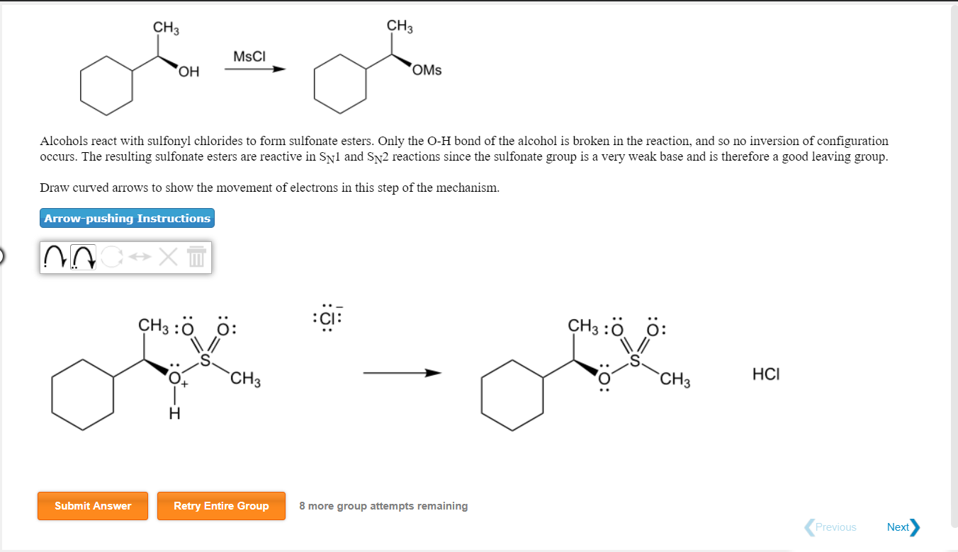 CH3
CH3
MsCI
OMs
Alcohols react with sulfonyl chlorides to form sulfonate esters. Only the O-H bond of the alcohol is broken in the reaction, and so no inversion of configuration
occurs. The resulting sulfonate esters are reactive in Svl and SN2 reactions since the sulfonate group is a very weak base and is therefore a good leaving group.
Draw curved arrows to show the movement of electrons in this step of the mechanism.
Arrow-pushing Instructions
:Cl:
CH3:O O:
CH3:O O:
CH3
HCI
Submit Answer
Retry Entire Group
8 more group attempts remaining
Previous
Next
