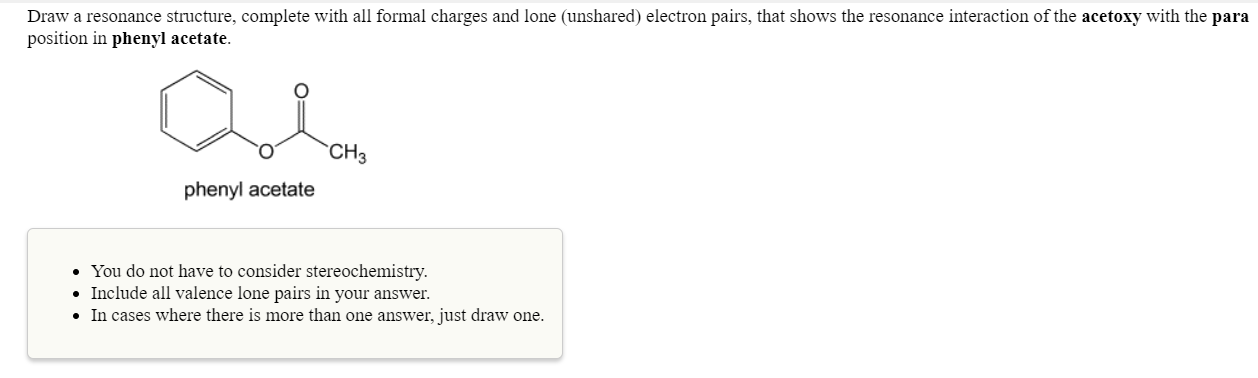 Draw a resonance structure, complete with all formal charges and lone (unshared) electron pairs, that shows the resonance interaction of the acetoxy with the para
position in phenyl acetate
CH
phenyl acetate
You do not have to consider stereochemistry.
Include all valence lone pairs in your answer.
.In cases where there is more than one answer, just draw one
