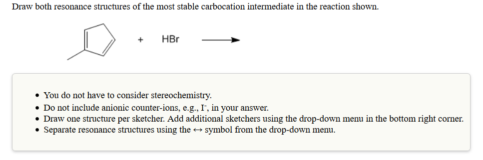 Draw both resonance structures of the most stable carbocation intermediate in the reaction shown.
You do not have to consider stereochemistry
Do not include anionic counter-ions, e.g., I, in your answer.
Draw one structure per sketcher. Add additional sketchers using the drop-down menu in the bottom right corner.
. Separate resonance structures using the -+ symbol from the drop-down menu.
