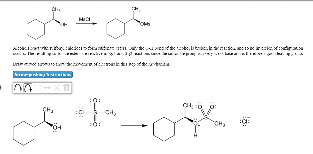 CH3
CH3
MsCI
OMs
occurs. The resulting sulfonate esters are reactive in Syi and SN2 reactions since the sulfonate group is a very weak base and is therefore a good leaving group
Draw curved arrows to show the movement of electrons in this step of the mechanism.
Arrow-pushing Instructions
Alcohols react with sulfonyl chlorides to form sulfonate esters. Only the O-H bond of the alcohol is broken in the reaction, and so no inversion of configuration
CH3 :0
0:
CH3
:CI:
CH3
он
