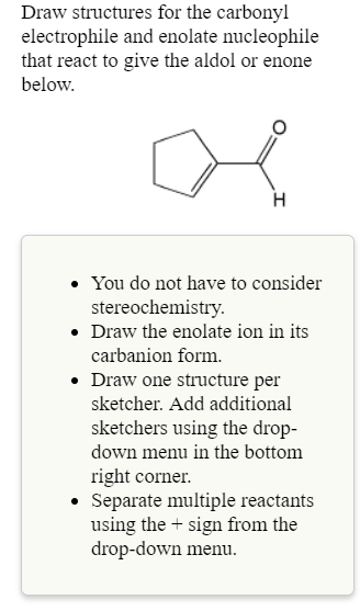 Draw structures for the carbonyl
electrophile and enolate nucleophile
that react to give the aldol or enone
below.
. You do not have to consider
. Draw the enolate ion in its
. Draw one structure per
stereochemistrv
carbanion form.
sketcher. Add additional
sketchers using the drop-
down menu in the bottom
right corner.
Separate multiple reactants
using the sign from the
drop-down menu
