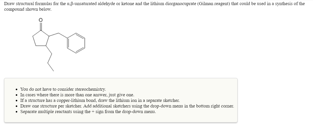 Draw structural formulas for the α,β-unsaturated aldehyde or ketone and the lithium diorganocuprate (Gilman reagent) that could be used in a synthesis of the
compound shown below.
You do not have to consider stereochemistry.
In cases where there is more than one answer, just give one.
If a structure has a copper-lithium bond, draw the lithium ion in a separate sketcher
Draw one structure per sketcher. Add additional sketchers using the drop-down menu in the bottom right corner
Separate multiple reactants using the + sign from the drop-down menu.
