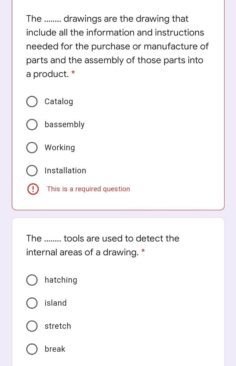 The
drawings are the drawing that
........
include all the information and instructions
needed for the purchase or manufacture of
parts and the assembly of those parts into
a product. *
Catalog
O bassembly
Working
Installation
This is a required question
The
tools are used to detect the
........
internal areas of a drawing. *
O hatching
island
stretch
O break
