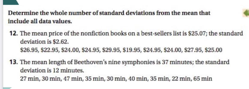 Determine the whole number of standard deviations from the mean that
include all data values.
12. The mean price of the nonfiction books on a best-sellers list is $25.07; the standard
deviation is $2.62.
$26.95, $22.95, $24.00, $24.95, $29.95, $19.95, $24.95, $24.00, $27.95, $25.00
13. The mean length of Beethoven's nine symphonies is 37 minutes; the standard
deviation is 12 minutes.
27 min, 30 min, 47 min, 35 min, 30 min, 40 min, 35 min, 22 min, 65 min
