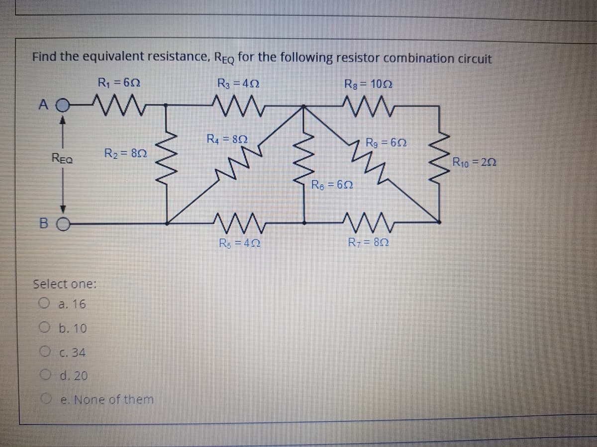 Find the equivalent resistance, REo for the following resistor combination circuit
R1 =62
R3 =42
Rg = 102
A OM
R4 = 82
Rg = 60
REQ
R, = 80
R10 = 22
Re 60
BO
R: = 42
R= 80
Select one:
O a. 16
O b. 10
O c. 34
O d. 20
O e. None of them
