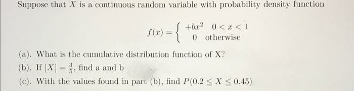 Suppose that X is a continuous random variable with probability density function
f(x) = {
S +ba? 0 <r < 1
0 otherwise
(a). What is the cumulative distribution function of X?
(b). If [X] =, find a and b
%3D
(c). With the values found in part (b), find P(0.2 < X <0.45)
