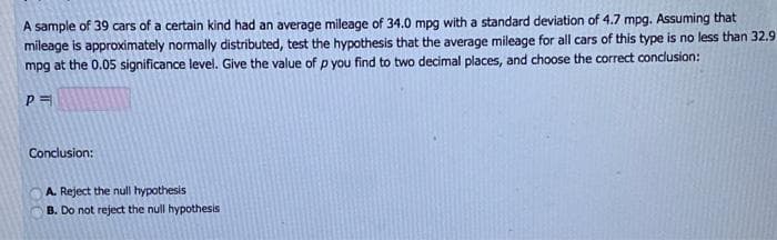 A sample of 39 cars of a certain kind had an average mileage of 34.0 mpg with a standard deviation of 4.7 mpg. Assuming that
mileage is approximately normally distributed, test the hypothesis that the average mileage for all cars of this type is no less than 32.9
mpg at the 0.05 significance level. Give the value of p you find to two decimal places, and choose the correct conclusion:
Conclusion:
A. Reject the null hypothesis
B. Do not reject the null hypothesis
