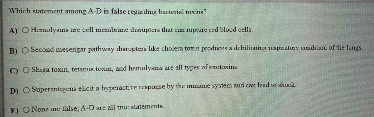 Which statement among A-D is false regarding bacterial toxins?
A) O Hemolysıns are cell membrane disrupters that can rupture red blood cells.
B) O Second mesengar pathway disrupters like cholera toxin produces a debilitating respiratory condition of the lungs.
C) O Shiga toxin, tetanus toxin, and hemolysins are all types of exotoxins.
D) O Superantigens elicit a hyperactive response by the immune system and can lead to shock.
E) O None are false, A-D are all true statements.
