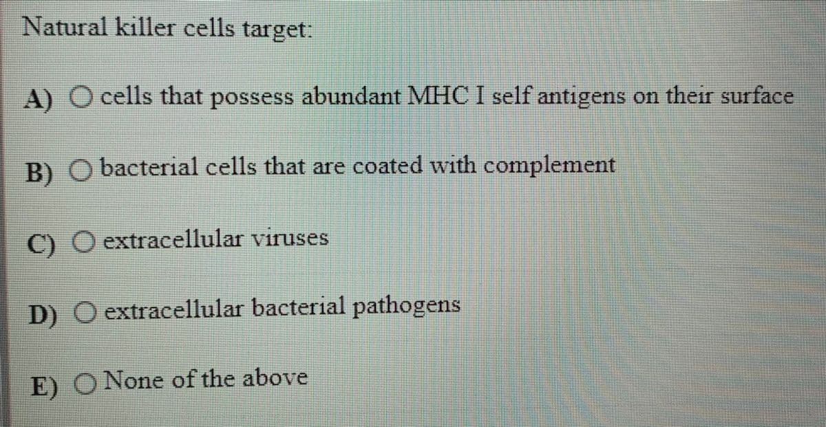 Natural killer cells target:
A) O cells that possess abundant MHC I self antigens on their surface
B) O bacterial cells that are coated with complement
C) O extracellular viruses
D)O extracellular bacterial pathogens
E) O None of the above
