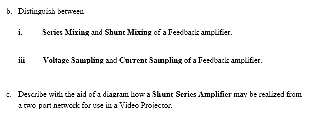 b. Distinguish between
i.
Series Mixing and Shunt Mixing of a Feedback amplifier.
iii
Voltage Sampling and Current Sampling of a Feedback amplifier.
c. Describe with the aid of a diagram how a Shunt-Series Amplifier may be realized from
a two-port network for use in a Video Projector.
