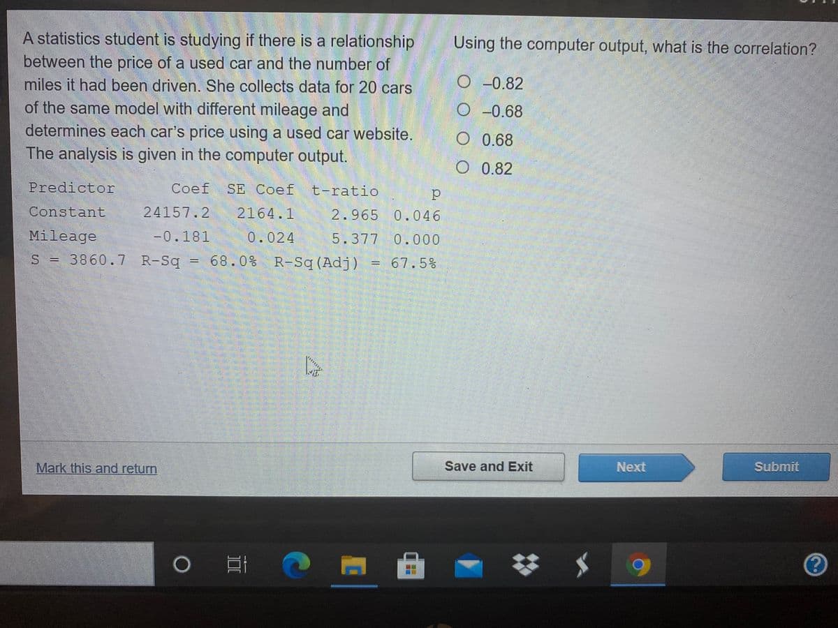 A statistics student is studying if there is a relationship
between the price of a used car and the number of
miles it had been driven. She collects data for 20 cars
of the same model with different mileage and
determines each car's price using a used car website.
The analysis is given in the computer output.
Using the computer output, what is the correlation?
O-0.82
O -0.68
O 0.68
O 0.82
Predictor
SE Coef t-ratio
Constant
24157.2
2164.1
2.965 0.046
Mileage
-0.181
0.024
5.377 0.000
S = 3860.7 R-Sq = 68.0% R-Sq (Adj) = 67.5%
Mark this and return
Save and Exit
Next
Submit
