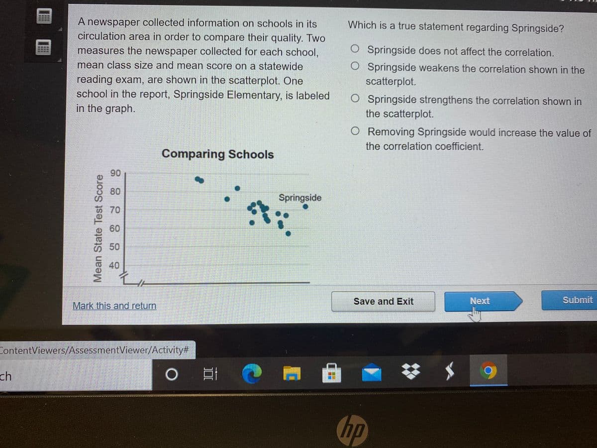 A newspaper collected information on schools in its
circulation area in order to compare their quality. Two
Which is a true statement regarding Springside?
measures the newspaper collected for each school,
O Springside does not affect the correlation.
mean class size and mean score on a statewide
O Springside weakens the correlation shown in the
scatterplot.
reading exam, are shown in the scatterplot. One
school in the report, Springside Elementary, is labeled
in the graph.
O Springside strengthens the correlation shown in
the scatterplot.
O Removing Springside would increase the value of
the correlation coefficient.
Comparing Schools
90
Springside
70
60
50
40
Save and Exit
Next
Submit
Mark this and return
ContentViewers/AssessmentViewer/Activity#
ch
hp
Mean State Test Score
