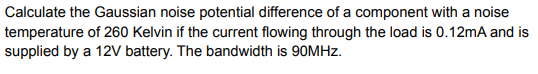 Calculate the Gaussian noise potential difference of a component with a noise
temperature of 260 Kelvin if the current flowing through the load is 0.12mA and is
supplied by a 12V battery. The bandwidth is 90MHZ.
