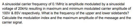 A sinusoidal carrier frequency of 0.1MHZ is amplitude modulated by a sinusoidal
voltage of 20kHz resulting in maximum and minimum modulated carrier amplitude of
100V & 85V respectively. What is the frequency of the upper and lower sidebands?
Calculate the modulation index and the maximum amplitude of the message and the
carrier signal.
