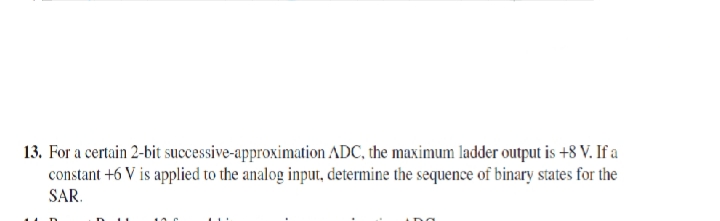 13. For a certain 2-bit successive-approximation ADC, the maximum ladder output is +8 V. If a
constant +6 V is applied to the analog input, determine the sequence of binary states for the
SAR.
