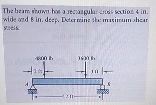 The beam shown has a rectangular cross section 4 in.
wide and 8 in. deep. Determine the maximum shear
stress.
4800 lb
3600 lb
3 ft -
12 ft-
