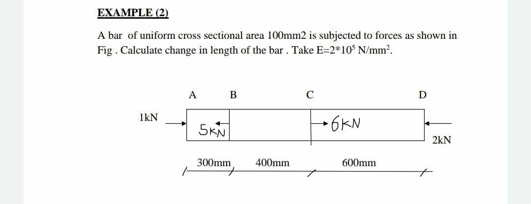 EXAMPLE (2)
A bar of uniform cross sectional area 100mm2 is subjected to forces as shown in
Fig . Calculate change in length of the bar. Take E=2*10 N/mm?.
A
В
C
D
1kN
5KN
→6KN
2kN
300mm
400mm
600mm
to
