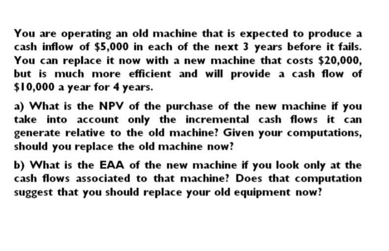 You are operating an old machine that is expected to produce a
cash inflow of $5,000 in each of the next 3 years before it fails.
You can replace it now with a new machine that costs $20,000,
but is much more efficient and will provide a cash flow of
$10,000 a year for 4 years.
a) What is the NPV of the purchase of the new machine if you
take into account only the incremental cash flows it can
generate relative to the old machine? Given your computations,
should you replace the old machine now?
b) What is the EAA of the new machine if you look only at the
cash flows associated to that machine? Does that computation
suggest that you should replace your old equipment now?