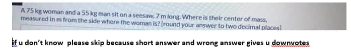 A 75 kg woman and a 55 kg man sit on a seesaw, 7 m long. Where is their center of mass,
measured in m from the side where the woman is? (round your answer to two decimal placesl
if u don't know please skip because short answer and wrong answer gives u downvotes
