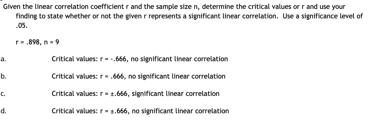 Given the linear correlation coefficient r and the sample size n, determine the critical values or r and use your
finding to state whether or not the given r represents a significant linear correlation. Use a significance level of
.05.
r = .898, n = 9
а.
Critical values: r = -.666, no significant linear correlation
b.
Critical values: r = .666, no significant linear correlation
С.
Critical values: r = +.666, significant linear correlation
%3D
d.
Critical values: r = +.666, no significant linear correlation
