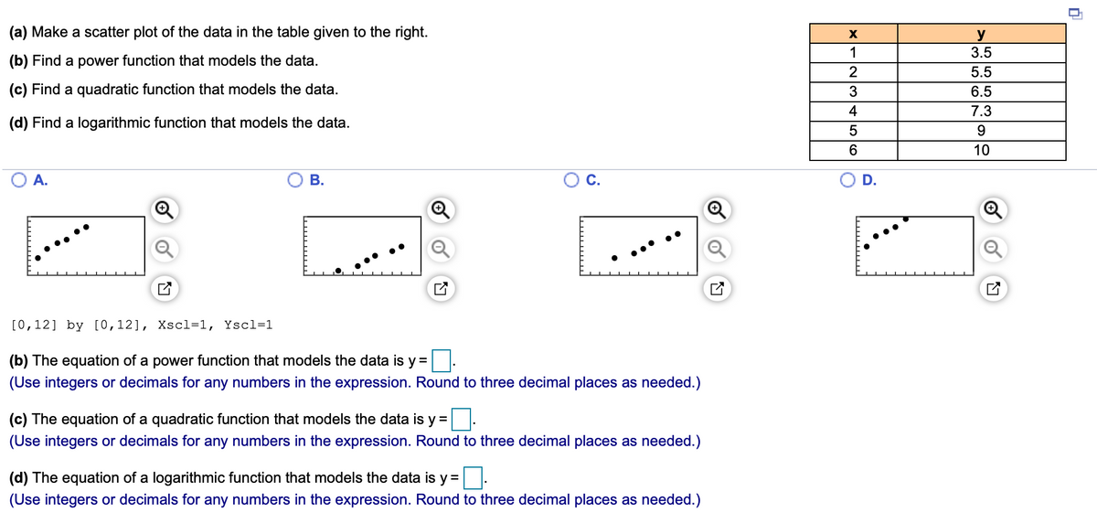 (a) Make a scatter plot of the data in the table given to the right.
y
3.5
1
(b) Find a power function that models the data.
5.5
(c) Find a quadratic function that models the data.
3
6.5
4
7.3
(d) Find a logarithmic function that models the data.
6.
10
В.
D.
[0,12] by [0,12], Xscl=1, Yscl=1
(b) The equation of a power function that models the data is y =
(Use integers or decimals for any numbers in the expression. Round to three decimal places as needed.)
(c) The equation of a quadratic function that models the data is y =
(Use integers or decimals for any numbers in the expression. Round to three decimal places as needed.)
(d) The equation of a logarithmic function that models the data is y =
(Use integers or decimals for any numbers in the expression. Round to three decimal places as needed.)
