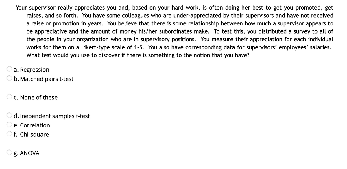 Your supervisor really appreciates you and, based on your hard work, is often doing her best to get you promoted, get
raises, and so forth. You have some colleagues who are under-appreciated by their supervisors and have not received
a raise or promotion in years. You believe that there is some relationship between how much a supervisor appears to
be appreciative and the amount of money his/her subordinates make. To test this, you distributed a survey to all of
the people in your organization who are in supervisory positions. You measure their appreciation for each individual
works for them on a Likert-type scale of 1-5. You also have corresponding data for supervisors' employees' salaries.
What test would you use to discover if there is something to the notion that you have?
a. Regression
b. Matched pairs t-test
C. None of these
Inependent samples t-test
e. Correlation
O f. Chi-square
g. ANOVA
