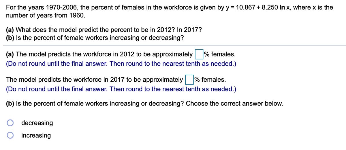 For the years 1970-2006, the percent of females in the workforce is given by y = 10.867 + 8.250 In x, where x is the
number of years from 1960.
(a) What does the model predict the percent to be in 2012? In 2017?
(b) Is the percent of female workers increasing or decreasing?
(a) The model predicts the workforce in 2012 to be approximately % females.
(Do not round until the final answer. Then round to the nearest tenth as needed.)
The model predicts the workforce in 2017 to be approximately % females.
(Do not round until the final answer. Then round to the nearest tenth as needed.)
(b) Is the percent of female workers increasing or decreasing? Choose the correct answer below.
decreasing
increasing
