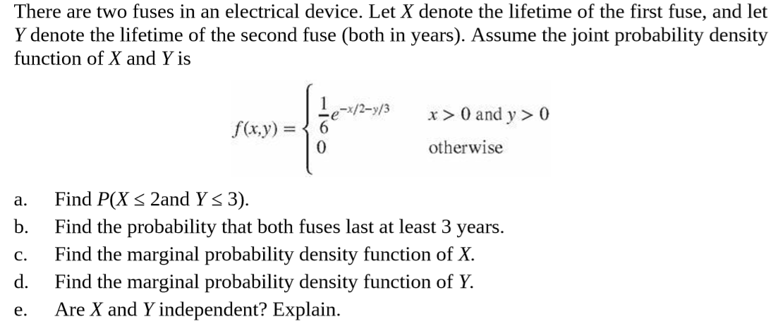 There are two fuses in an electrical device. Let X denote the lifetime of the first fuse, and let
Y denote the lifetime of the second fuse (both in years). Assume the joint probability density
function of X and Y is
e-x/2-y/3
6.
x > 0 and y > 0
f(x,y) =
otherwise
Find P(X < 2and Y < 3).
a.
b.
Find the probability that both fuses last at least 3 years.
Find the marginal probability density function of X.
Find the marginal probability density function of Y.
Are X and Y independent? Explain.
C.
d.
e.
