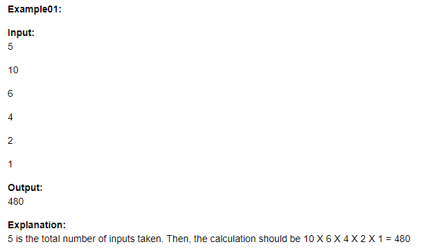 Example01:
Input:
5
10
6.
4
2
1
Output:
480
Explanation:
5 is the total number of inputs taken. Then, the calculation should be 10 X 6X 4 X 2 X 1= 480
