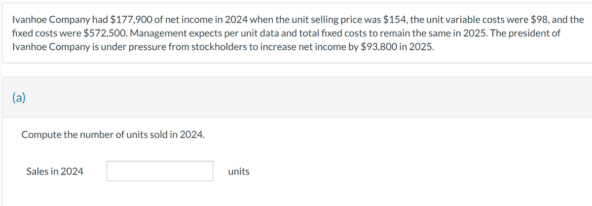 Ivanhoe Company had $177,900 of net income in 2024 when the unit selling price was $154, the unit variable costs were $98, and the
fixed costs were $572,500. Management expects per unit data and total fixed costs to remain the same in 2025. The president of
Ivanhoe Company is under pressure from stockholders to increase net income by $93,800 in 2025.
(a)
Compute the number of units sold in 2024.
Sales in 2024
units