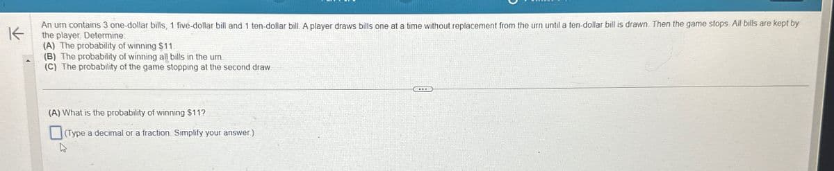 K
An urn contains 3 one-dollar bills, 1 five-dollar bill and 1 ten-dollar bill. A player draws bills one at a time without replacement from the urn until a ten-dollar bill is drawn. Then the game stops. All bills are kept by
the player Determine:
(A) The probability of winning $11.
(B) The probability of winning all bills in the urn.
(C) The probability of the game stopping at the second draw
(A) What is the probability of winning $11?
(Type a decimal or a fraction. Simplify your answer.)
4