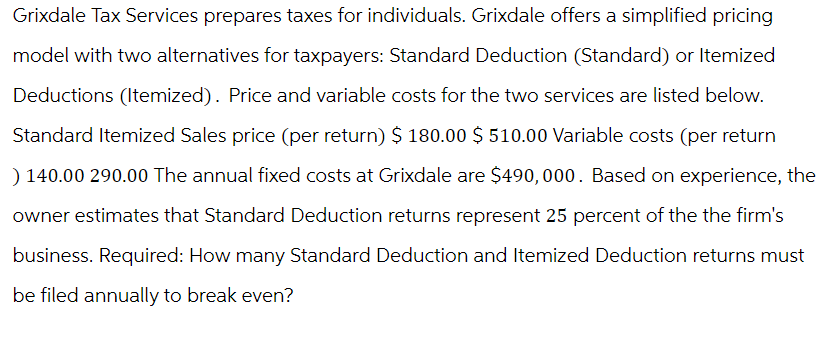 Grixdale Tax Services prepares taxes for individuals. Grixdale offers a simplified pricing
model with two alternatives for taxpayers: Standard Deduction (Standard) or Itemized
Deductions (Itemized). Price and variable costs for the two services are listed below.
Standard Itemized Sales price (per return) $ 180.00 $ 510.00 Variable costs (per return
) 140.00 290.00 The annual fixed costs at Grixdale are $490,000. Based on experience, the
owner estimates that Standard Deduction returns represent 25 percent of the the firm's
business. Required: How many Standard Deduction and Itemized Deduction returns must
be filed annually to break even?