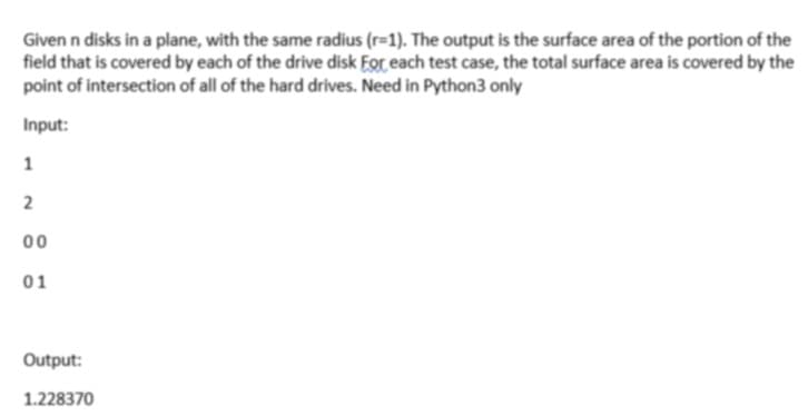 Given n disks in a plane, with the same radius (r=1). The output is the surface area of the portion of the
field that is covered by each of the drive disk For each test case, the total surface area is covered by the
point of intersection of all of the hard drives. Need in Python3 only
Input:
1
00
01
Output:
1.228370
