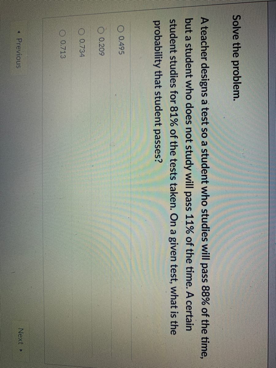 Solve the problem.
A teacher designs a test so a student who studies will pass 88% of the time,
but a student who does not study will pass 11% of the time. A certain
student studies for 81% of the tests taken. On a given test, what is the
probability that student passes?
O 0.495
0.209
0.734
O 0.713
Previous
Next
