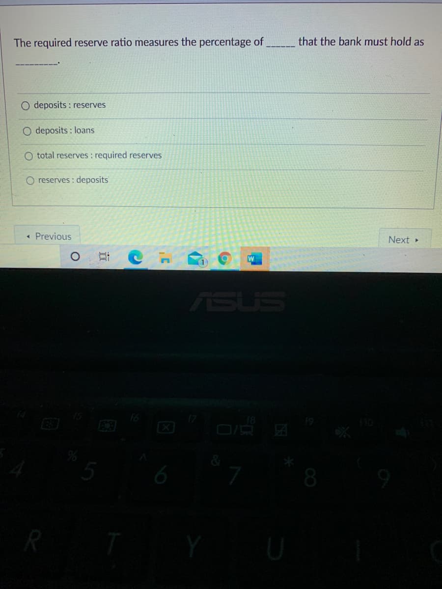 The required reserve ratio measures the percentage of
that the bank must hold as
O deposits : reserves
O deposits : loans
O total reserves : required reserves
O reserves : deposits
« Previous
Next
ASUS
6
8
R
