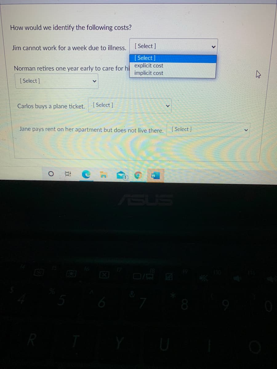 How would we identify the following costs?
Jim cannot work for a week due to illness.
[ Select ]
[ Select]
Norman retires one year early to care for hi explicit cost
implicit cost
[ Select ]
Carlos buys a plane ticket. [Select ]
Jane pays rent on her apartment but does not live there.
[ Select ]
ASUS
EX
5
8
远
