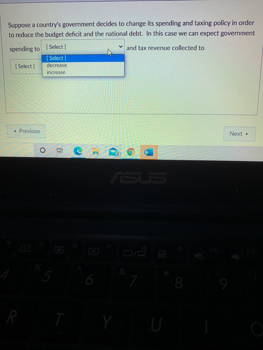 Suppose a country's government decides to change its spending and taxing policy in order
to reduce the budget deficit and the national debt. In this case we can expect government
spending to [Select ]
[Select]
and tax revenue collected to
[ Select ]
decrease
increase
« Previous
Next
ASUS
18
110
6
R
Y
