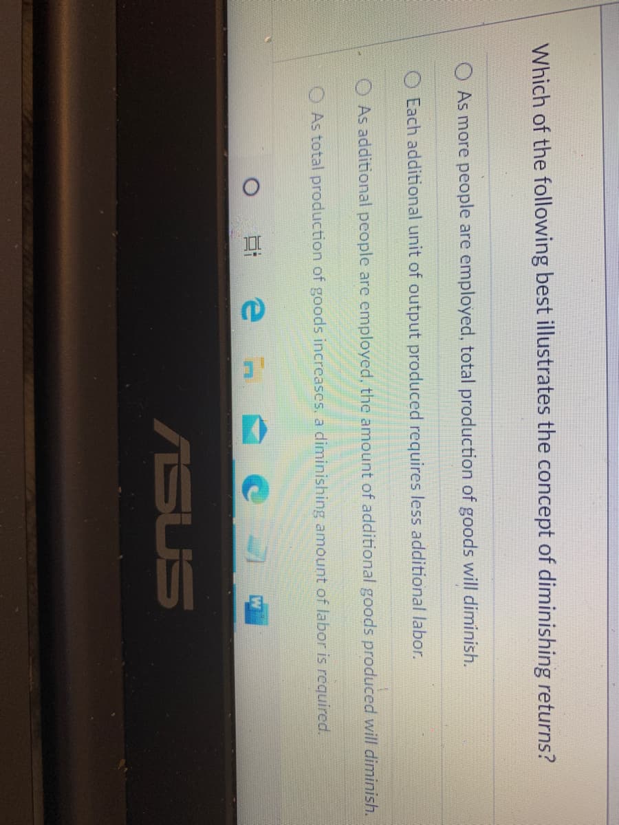 Which of the following best illustrates the concept of diminishing returns?
O As more people are employed, total production of goods will diminish.
Each additional unit of output produced requires less additional labor.
OAs additional people are employed, the amount of additional goods produced will diminish.
As total production of goods increascs, a diminishing amount of labor is required.
ASUS
