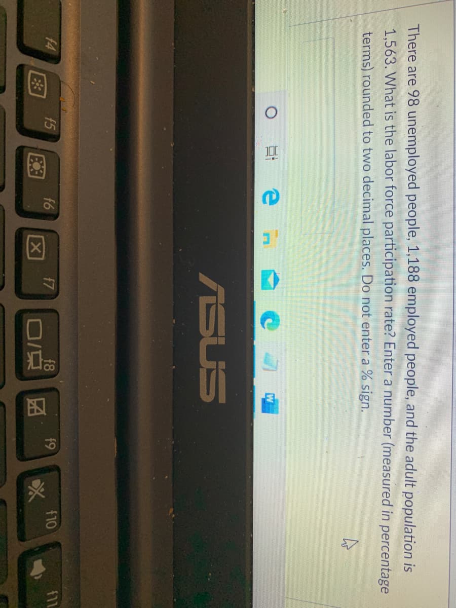 因
There are 98 unemployed people, 1,188 employed people, and the adult population is
1,563. What is the labor force participation rate? Enter a number (measured in percentage
terms) rounded to two decimal places. Do not enter a % sign.
ASUS
f9
f10
f8
O/京
f4
f5
f7
E3
f6
区
